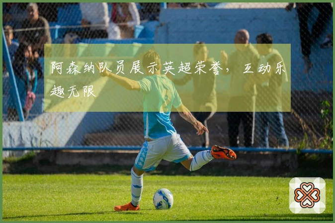 阿森纳队员展示英超荣誉，互动乐趣无限
