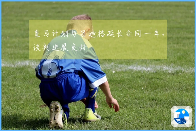 皇马计划与吕迪格延长合同一年，谈判进展良好